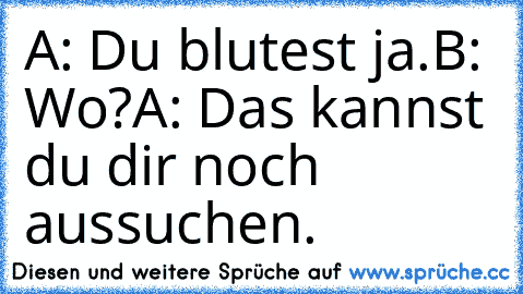 A: Du blutest ja.
B: Wo?
A: Das kannst du dir noch aussuchen.