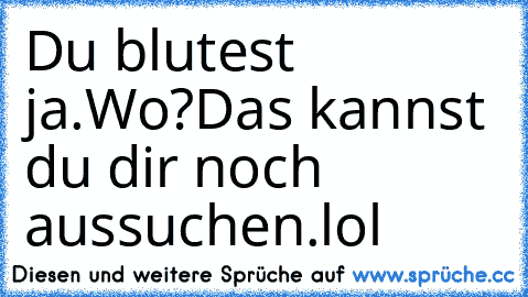 Du blutest ja.Wo?Das kannst du dir noch aussuchen.
lol