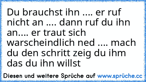 Du brauchst ihn .... er ruf nicht an .... dann ruf du ihn an.... er traut sich warscheindlich ned .... mach du den schritt zeig du ihm das du ihn willst ♥ ♥ ♥