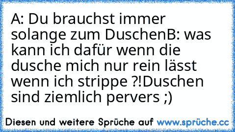 A: Du brauchst immer solange zum Duschen
B: was kann ich dafür wenn die dusche mich nur rein lässt wenn ich strippe ?!
Duschen sind ziemlich pervers ;)