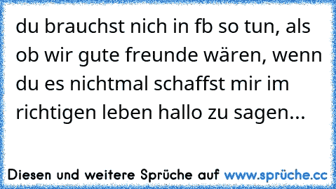 du brauchst nich in fb so tun, als ob wir gute freunde wären, wenn du es nichtmal schaffst mir im richtigen leben hallo zu sagen...