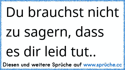 Du brauchst nicht zu sagern, dass es dir leid tut..