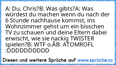 A: Du, Chris?
B: Was gibts?
A: Was würdest du machen wenn du nach der 6 Stunde nachhause kommst, ins Wohnzimmer gehst um ein bisschen TV zu schauen und deine Eltern dabei erwischt, wie sie nackig TWISTER spielen?
B: WTF o.Ô
B: ATOMROFL :DDDDDDDDDD