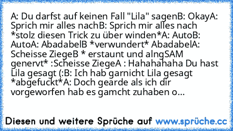 A: Du darfst auf keinen Fall "Lila" sagen
B: Okay
A: Sprich mir alles nach
B: Sprich mir alles nach *stolz diesen Trick zu über winden*
A: Auto
B: Auto
A: Abadabel
B *verwundert* Abadabel
A: Scheisse Ziege
B * erstaunt und alngSAM genervt* :Scheisse Ziege
A : Hahahahaha Du hast Lila gesagt (:
B: Ich hab garnicht Lila gesagt *abgefuckt*
A: Doch gearde als ich dir vorgeworfen hab es gamcht zuhabe...