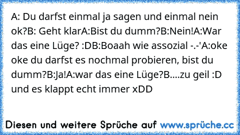 A: Du darfst einmal ja sagen und einmal nein ok?
B: Geht klar
A:Bist du dumm?
B:Nein!
A:War das eine Lüge? :D
B:Boaah wie assozial -.-'
A:oke oke du darfst es nochmal probieren, bist du dumm?
B:Ja!
A:war das eine Lüge?
B....
zu geil :D und es klappt echt immer xDD