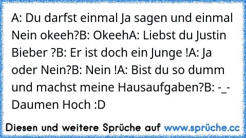 A: Du darfst einmal Ja sagen und einmal Nein okeeh?
B: Okeeh
A: Liebst du Justin Bieber ?
B: Er ist doch ein Junge !
A: Ja oder Nein?
B: Nein !
A: Bist du so dumm und machst meine Hausaufgaben?
B: -_- 
Daumen Hoch :D