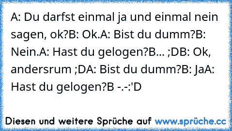 A: Du darfst einmal ja und einmal nein sagen, ok?
B: Ok.
A: Bist du dumm?
B: Nein.
A: Hast du gelogen?
B... ;D
B: Ok, andersrum ;D
A: Bist du dumm?
B: Ja
A: Hast du gelogen?
B -.-
:'D