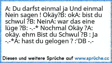 A: Du darfst einmal ja Und einmal Nein sagen ! Okäy?
B: ok
A: bist du schwul ?
B: Nein
A: war das eine lüge ?
B: -.-* Nochmal Okäy ?
A: okäy. ehm Bist du Schwul ?
B : Ja -.-*
A: hast du gelogen ? :'D
B -.-