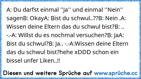 A: Du darfst einmal ''Ja'' und einmal ''Nein'' sagen
B: Okay
A: Bist du schwul..??
B: Nein .
A: Wissen deine Eltern das du schwul bist?
B: .. -.-
A: Willst du es nochmal versuchen?
B: Ja
A: Bist du schwul?
B: Ja.. -.-
A:Wissen deine Eltern das du schwul bist?
hehe xDDD schon ein bissel unfer Liken..!!