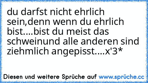 du darfst nicht ehrlich sein,
denn wenn du ehrlich bist..
..bist du meist das schwein
und alle anderen sind ziehmlich angepisst....x'3*