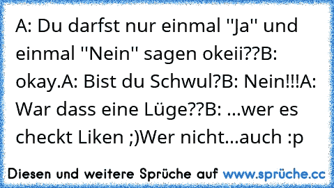 A: Du darfst nur einmal ''Ja'' und einmal ''Nein'' sagen okeii??
B: okay.
A: Bist du Schwul?
B: Nein!!!
A: War dass eine Lüge??
B: ...
wer es checkt Liken ;)
Wer nicht...auch :p