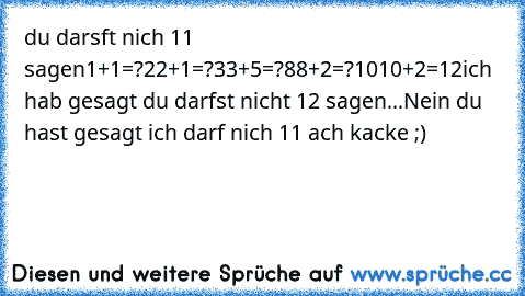 du darsft nich 11 sagen
1+1=?
2
2+1=?
3
3+5=?
8
8+2=?
10
10+2=12
ich hab gesagt du darfst nicht 12 sagen...
Nein du hast gesagt ich darf nich 11 ach kacke ;)