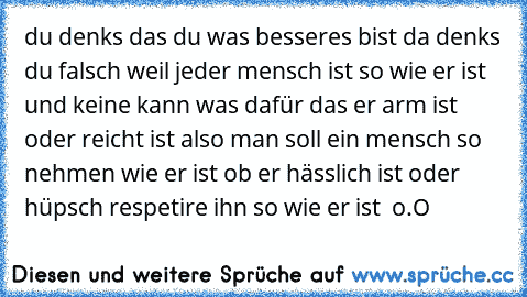 du denks das du was besseres bist da denks du falsch weil jeder mensch ist so wie er ist und keine kann was dafür das er arm ist oder reicht ist also man soll ein mensch so nehmen wie er ist ob er hässlich ist oder hüpsch respetire ihn so wie er ist ♥ o.O