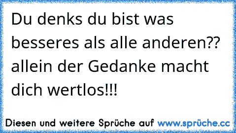 Du denks du bist was besseres als alle anderen?? allein der Gedanke macht dich wertlos!!!