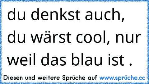 du denkst auch, du wärst cool, nur weil das blau ist .