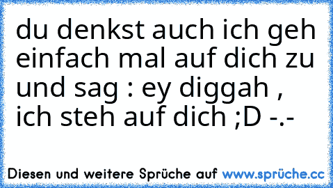 du denkst auch ich geh einfach mal auf dich zu und sag : ey diggah , ich steh auf dich ;D -.-