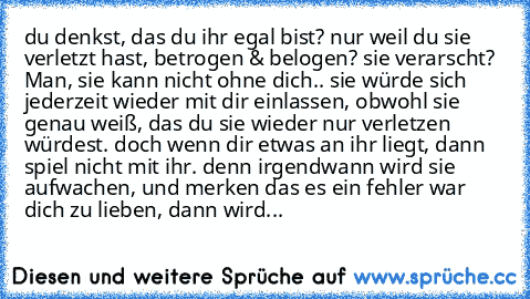 du denkst, das du ihr egal bist? nur weil du sie verletzt hast, betrogen & belogen? sie verarscht? Man, sie kann nicht ohne dich.. sie würde sich jederzeit wieder mit dir einlassen, obwohl sie genau weiß, das du sie wieder nur verletzen würdest. doch wenn dir etwas an ihr liegt, dann spiel nicht mit ihr. denn irgendwann wird sie aufwachen, und merken das es ein fehler war dich zu lieben, dann w...