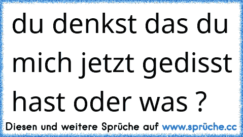 du denkst das du mich jetzt gedisst hast oder was ?