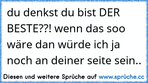 du denkst du bist DER BESTE??! wenn das soo wäre dan würde ich ja noch an deiner seite sein..