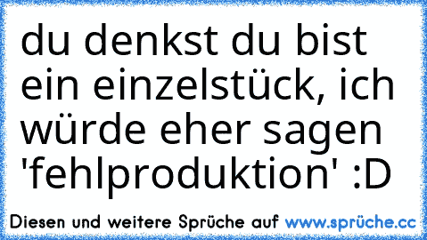 du denkst du bist ein einzelstück, ich würde eher sagen 'fehlproduktion' :D