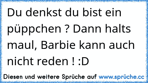 Du denkst du bist ein püppchen ? Dann halts maul, Barbie kann auch nicht reden ! :D