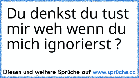 Du denkst du tust mir weh wenn du mich ignorierst ?