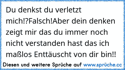 Du denkst du verletzt mich!?…Falsch!…Aber dein denken zeigt mir das du immer noch nicht verstanden hast das ich maßlos Enttäuscht von dir bin!!