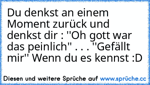 Du denkst an einem Moment zurück und denkst dir : ''Oh gott war das peinlich'' . . . 
''Gefällt mir'' Wenn du es kennst :D