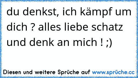 du denkst, ich kämpf um dich ? alles liebe schatz und denk an mich ! ;)