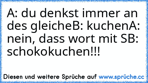 A: du denkst immer an des gleiche
B: kuchen
A: nein, dass wort mit S
B: schokokuchen!!!