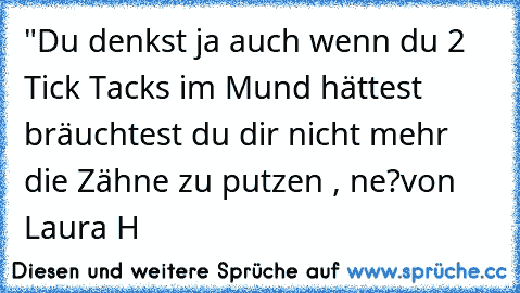 "Du denkst ja auch wenn du 2 Tick Tack´s im Mund hättest bräuchtest du dir nicht mehr die Zähne zu putzen , ne?
von Laura H