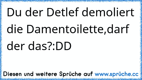 Du der Detlef demoliert die Damentoilette,darf der das?
:DD