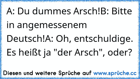 A: Du dummes Arsch!
B: Bitte in angemessenem Deutsch!
A: Oh, entschuldige. Es heißt ja "der Arsch", oder?