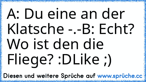 A: Du eine an der Klatsche -.-
B: Echt? Wo ist den die Fliege? :D
Like ;)