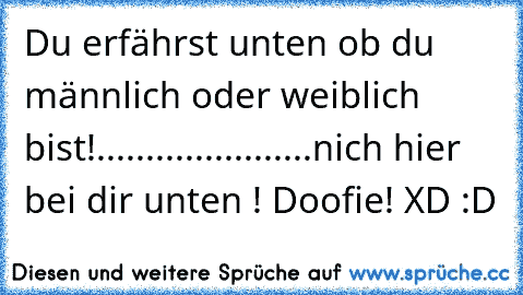 Du erfährst unten ob du männlich oder weiblich bist!
.
.
.
.
.
.
.
.
.
.
.
.
.
.
.
.
.
.
.
.
.
.
nich hier bei dir unten ! Doofie! XD :D