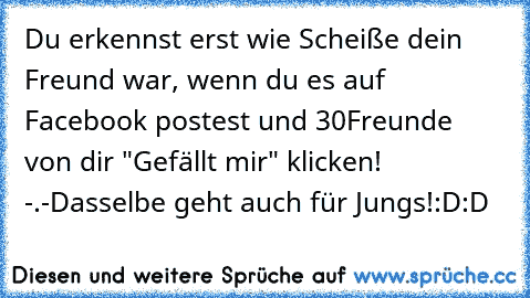 Du erkennst erst wie Scheiße dein Freund war, wenn du es auf Facebook postest und 30Freunde von dir "Gefällt mir" klicken! -.-
Dasselbe geht auch für Jungs!
:D:D