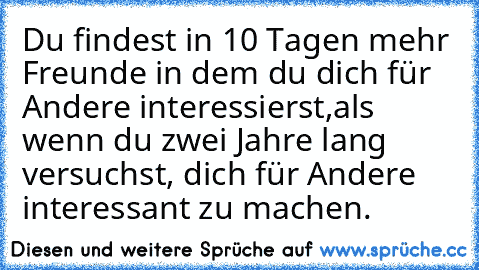 Du findest in 10 Tagen mehr Freunde in dem du dich für Andere interessierst,
als wenn du zwei Jahre lang versuchst, dich für Andere interessant zu machen.