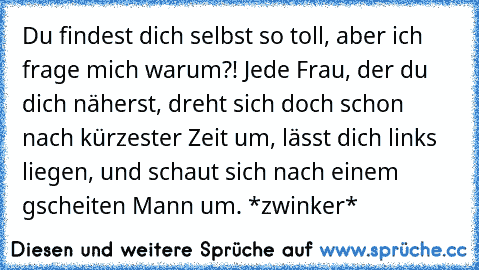 Du findest dich selbst so toll, aber ich frage mich warum?! Jede Frau, der du dich näherst, dreht sich doch schon nach kürzester Zeit um, lässt dich links liegen, und schaut sich nach einem gscheiten Mann um. *zwinker*