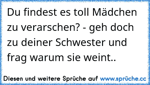 Du findest es toll Mädchen zu verarschen? - geh doch zu deiner Schwester und frag warum sie weint..