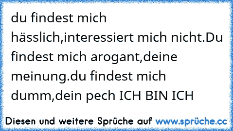 du findest mich hässlich,
interessiert mich nicht.
Du findest mich arogant,
deine meinung.
du findest mich dumm,
dein pech
♥ ICH BIN ICH ♥