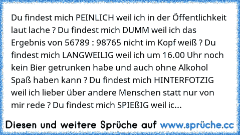 Du findest mich PEINLICH weil ich in der Öffentlichkeit  laut lache ? 
Du findest mich DUMM weil ich das Ergebnis von 56789 : 98765 nicht im Kopf weiß ? 
Du findest mich LANGWEILIG weil ich um 16.00 Uhr noch kein Bier getrunken habe und auch ohne Alkohol Spaß haben kann ? 
Du findest mich HINTERFOTZIG weil ich lieber über andere Menschen statt nur von mir rede ? 
Du findest mich SPIEßIG weil ic...