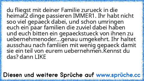 du fliegst mit deiner Familie zurueck in die heimat
2 dinge passieren IMMER
1. Ihr habt nicht soo viel gepaeck dabei, und schon umringen euch ein paar familien die zuviel dabei haben und euch bitten ein gepaeckstueck von ihnen zu uebernehmen
oder...
genau umgekehrt. Ihr haltet ausschau nach famliien mit wenig gepaeck damit sie ein teil von eurem uebernehmen.
Kennst du das? dann LIKE ♥