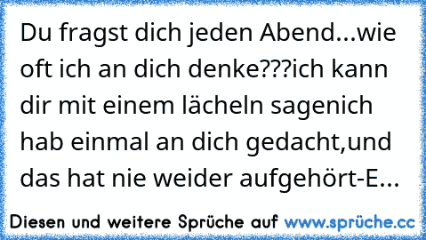 Du fragst dich jeden Abend...
wie oft ich an dich denke???
ich kann dir mit einem lächeln sagen
ich hab einmal an dich gedacht,
und das hat nie weider aufgehört
-E...