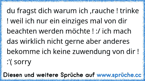 du fragst dich warum ich ,rauche ! trinke ! weil ich nur ein einziges mal von dir beachten werden möchte ! :/ ich mach das wirklich nicht gerne aber anderes bekomme ich keine zuwendung von dir ! :'( sorry