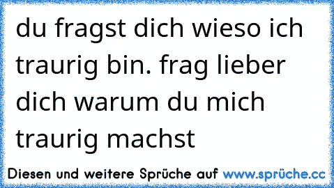 du fragst dich wieso ich traurig bin. frag lieber dich warum du mich traurig machst