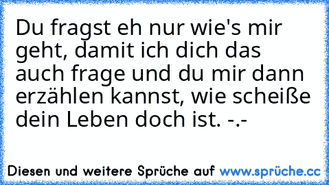 Du fragst eh nur wie's mir geht, damit ich dich das auch frage und du mir dann erzählen kannst, wie scheiße dein Leben doch ist. -.-