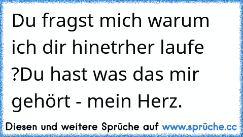 Du fragst mich warum ich dir hinetrher laufe ?
Du hast was das mir gehört - mein Herz.