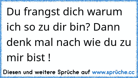 Du frangst dich warum ich so zu dir bin? Dann denk mal nach wie du zu mir bist !