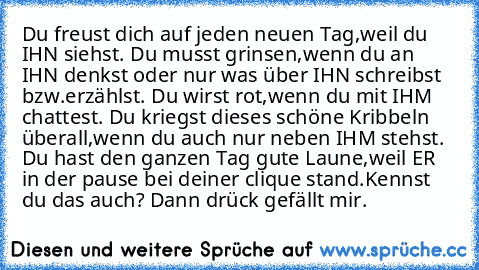 Du freust dich auf jeden neuen Tag,weil du IHN siehst. Du musst grinsen,wenn du an IHN denkst oder nur was über IHN schreibst bzw.erzählst. Du wirst rot,wenn du mit IHM chattest. Du kriegst dieses schöne Kribbeln überall,wenn du auch nur neben IHM stehst. Du hast den ganzen Tag gute Laune,weil ER in der pause bei deiner clique stand.
Kennst du das auch? Dann drück gefällt mir.