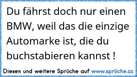 Du fährst doch nur einen BMW, weil das die einzige Automarke ist, die du buchstabieren kannst !